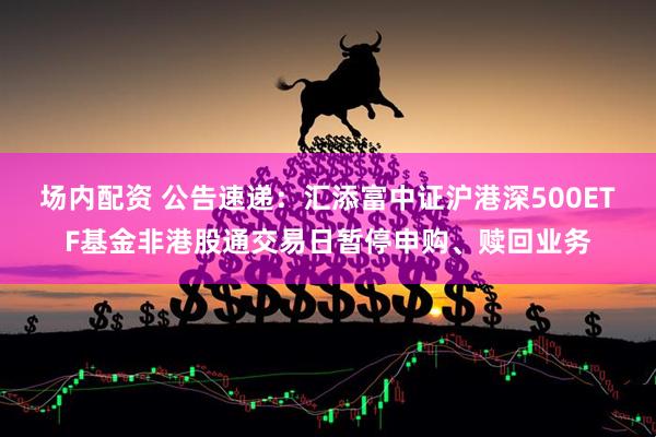 场内配资 公告速递：汇添富中证沪港深500ETF基金非港股通交易日暂停申购、赎回业务