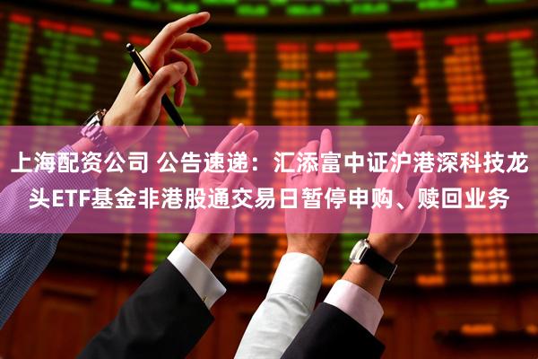上海配资公司 公告速递：汇添富中证沪港深科技龙头ETF基金非港股通交易日暂停申购、赎回业务