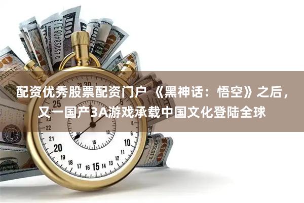 配资优秀股票配资门户 《黑神话：悟空》之后，又一国产3A游戏承载中国文化登陆全球