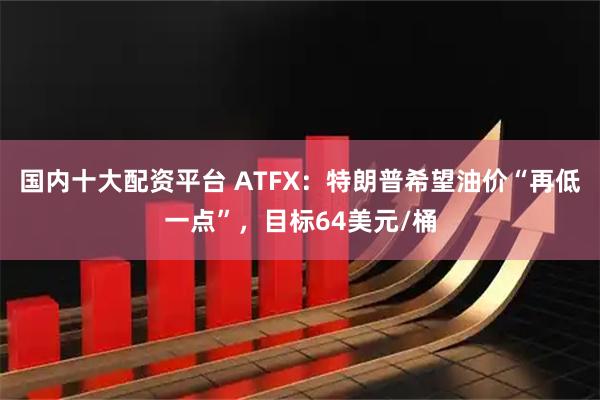 国内十大配资平台 ATFX：特朗普希望油价“再低一点”，目标64美元/桶