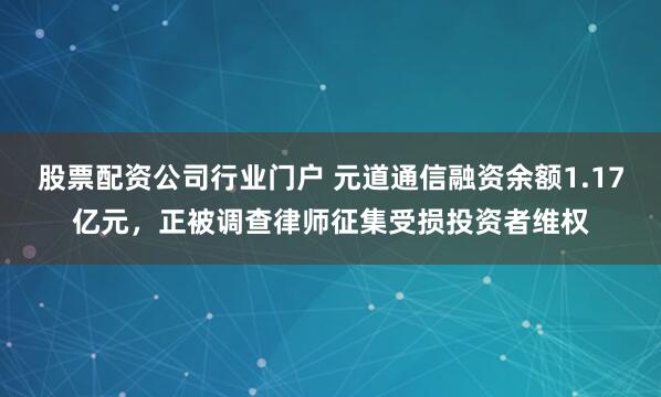 股票配资公司行业门户 元道通信融资余额1.17亿元，正被调查律师征集受损投资者维权