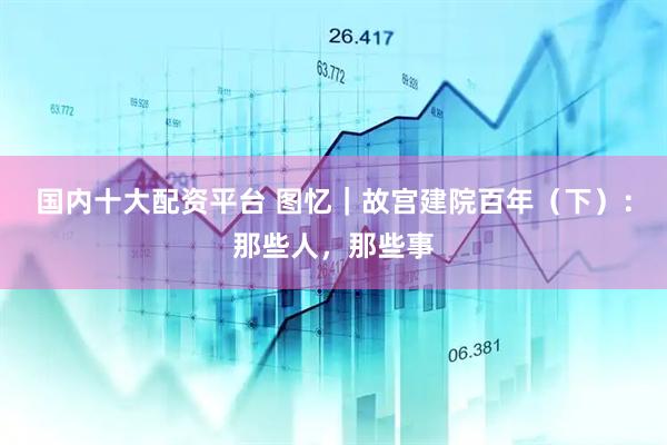 国内十大配资平台 图忆｜故宫建院百年（下）：那些人，那些事