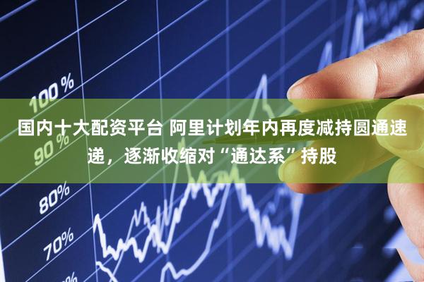 国内十大配资平台 阿里计划年内再度减持圆通速递，逐渐收缩对“通达系”持股
